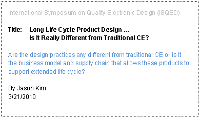 Text Box: International Symposium on Quality Electronic Design (ISQED)Title:	Long Life Cycle Product Design ... 
Is It Really Different from Traditional CE?Are the design practices any different from traditional CE or is it the business model and supply chain that allows these products to support extended life cycle?By Jason Kim3/21/2010