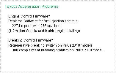Text Box: Toyota Acceleration ProblemsEngine Control Firmware?Realtime Software for fuel injection controls	2274 reports with 275 crashes(1.2million Corolla and Matrix engine stalling)Breaking Control Firmware?Regenerative breaking system on Prius 2010 models	300 complaints of breaking problem on Prius 2010 model.