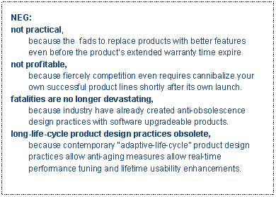 Text Box: NEG:not practical, 
because the  fads to replace products with better features even before the product�s extended warranty time expirenot profitable, 
because fiercely competition even requires cannibalize your own successful product lines shortly after its own launch. fatalities are no longer devastating, 
because industry have already created anti-obsolescence design practices with software upgradeable products.long-life-cycle product design practices obsolete,
because contemporary �adaptive-life-cycle� product design practices allow anti-aging measures allow real-time performance tuning and lifetime usability enhancements. 